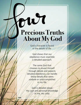 4 Precious Truths About My God: God’s character is found in the details of life.   God shows that our obedience must resemble a detailed approach.  The same God that chooses to reveal Himself through details and expects detailed obedience, can handle those details that seem undone or unaccomplished in my life. God is detailed about His care and personal knowledge of me, His child.