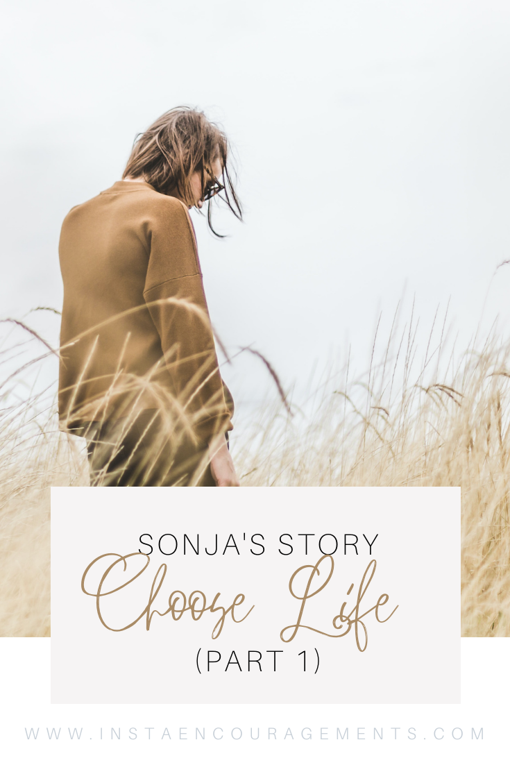 Sonja's Story: Choose Life (Part 1) ​Today I am trapped in a hell of my own making. A place where no matter how many times you say you are sorry, no matter how many wishes you make to undo what has been done, there is no going back. No relief from the nagging remorse, because the person that I need to apologize to the most is not here. 